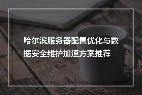 哈尔滨服务器配置优化与数据安全维护加速方案推荐