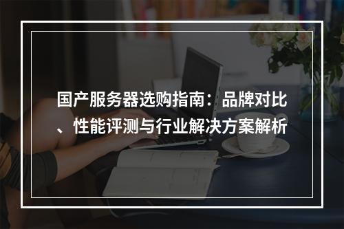国产服务器选购指南：品牌对比、性能评测与行业解决方案解析