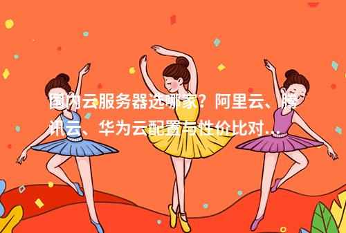 国内云服务器选哪家？阿里云、腾讯云、华为云配置与性价比对比
