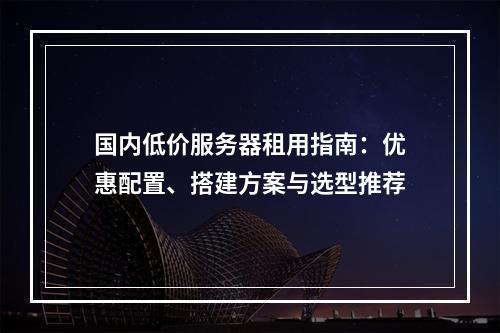 国内低价服务器租用指南：优惠配置、搭建方案与选型推荐