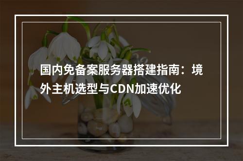 国内免备案服务器搭建指南：境外主机选型与CDN加速优化