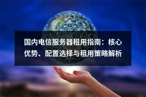 国内电信服务器租用指南：核心优势、配置选择与租用策略解析