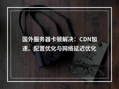 国外服务器卡顿解决：CDN加速、配置优化与网络延迟优化