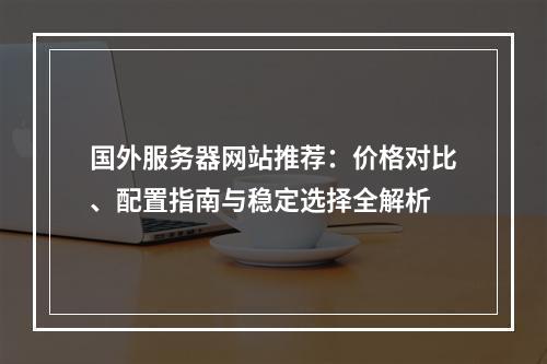 国外服务器网站推荐：价格对比、配置指南与稳定选择全解析