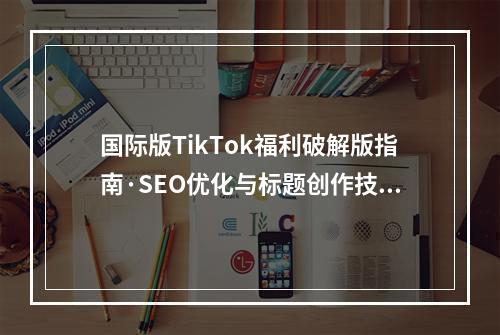 国际版TikTok福利破解版指南·SEO优化与标题创作技巧