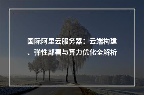 国际阿里云服务器：云端构建、弹性部署与算力优化全解析