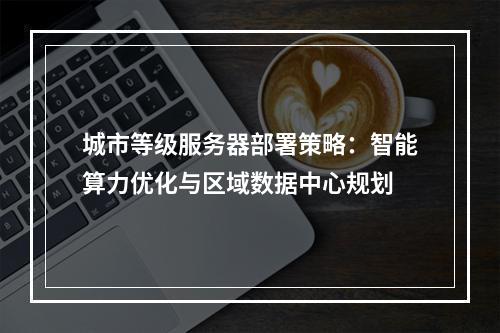 城市等级服务器部署策略：智能算力优化与区域数据中心规划