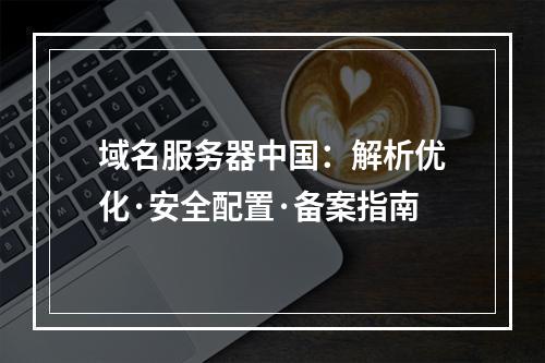 域名服务器中国：解析优化·安全配置·备案指南