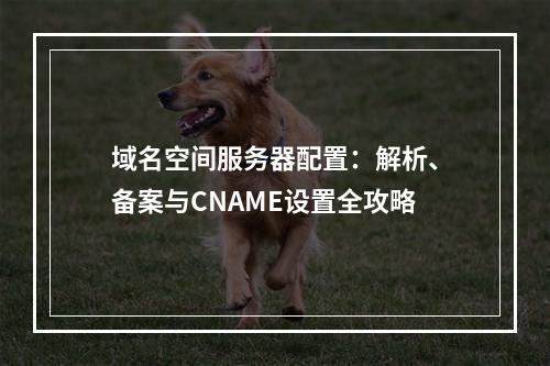 域名空间服务器配置：解析、备案与CNAME设置全攻略