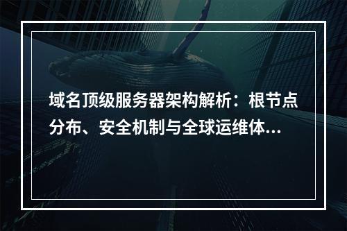域名顶级服务器架构解析：根节点分布、安全机制与全球运维体系