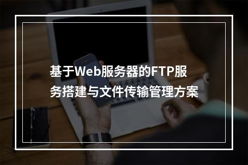 基于Web服务器的FTP服务搭建与文件传输管理方案