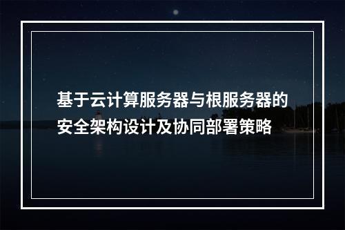 基于云计算服务器与根服务器的安全架构设计及协同部署策略