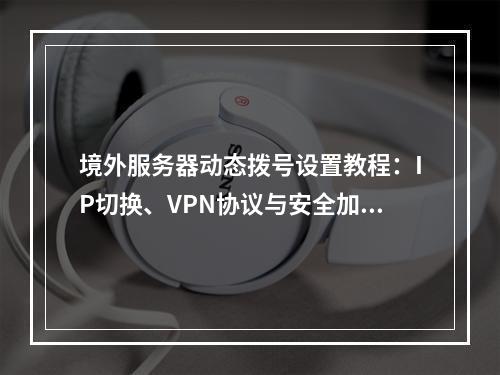 境外服务器动态拨号设置教程：IP切换、VPN协议与安全加密