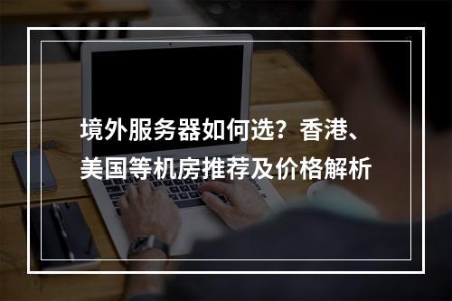 境外服务器如何选？香港、美国等机房推荐及价格解析