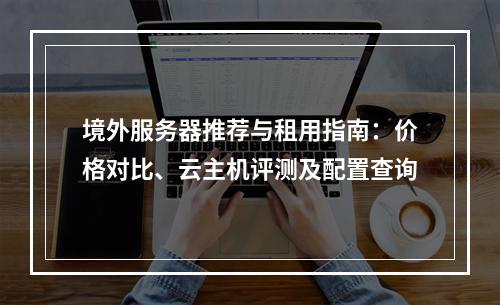 境外服务器推荐与租用指南：价格对比、云主机评测及配置查询