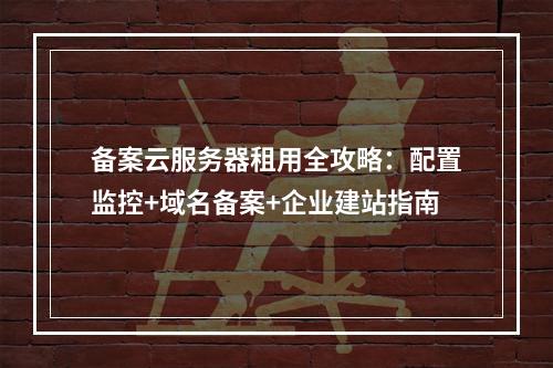 备案云服务器租用全攻略：配置监控+域名备案+企业建站指南