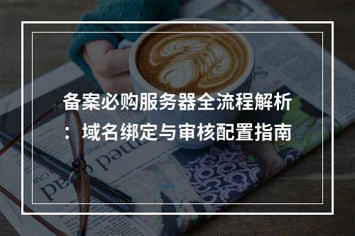 备案必购服务器全流程解析：域名绑定与审核配置指南