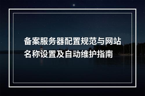 备案服务器配置规范与网站名称设置及自动维护指南