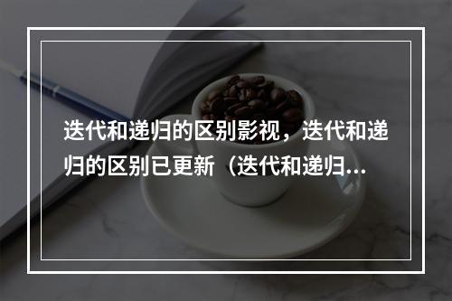 迭代和递归的区别影视,迭代和递归的区别已更新(迭代和递归的区别秒懂)