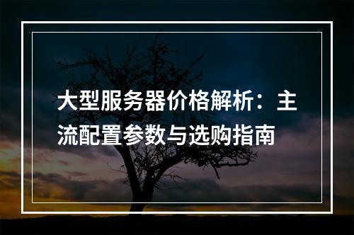 大型服务器价格解析：主流配置参数与选购指南