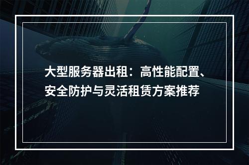 大型服务器出租：高性能配置、安全防护与灵活租赁方案推荐