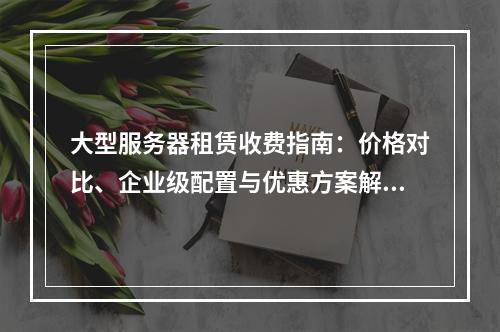 大型服务器租赁收费指南：价格对比、企业级配置与优惠方案解析