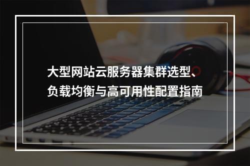 大型网站云服务器集群选型、负载均衡与高可用性配置指南