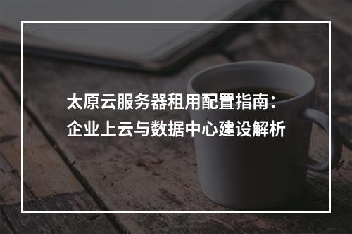 太原云服务器租用配置指南：企业上云与数据中心建设解析
