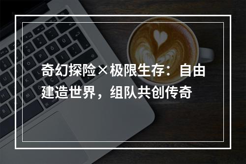 奇幻探险×极限生存：自由建造世界，组队共创传奇