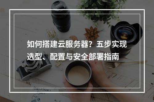 如何搭建云服务器？五步实现选型、配置与安全部署指南