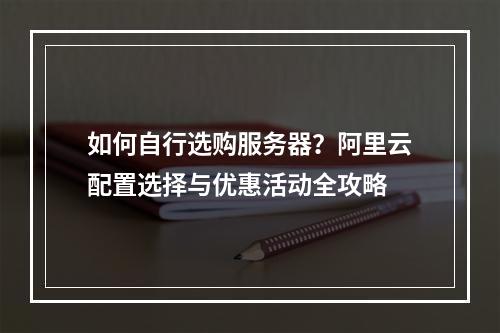 如何自行选购服务器？阿里云配置选择与优惠活动全攻略