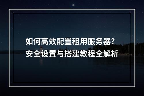 如何高效配置租用服务器？安全设置与搭建教程全解析