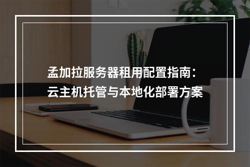 孟加拉服务器租用配置指南：云主机托管与本地化部署方案