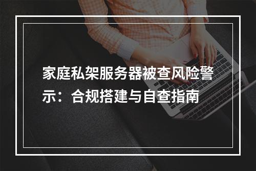 家庭私架服务器被查风险警示：合规搭建与自查指南