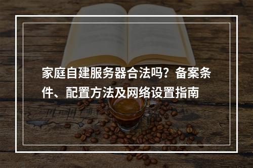 家庭自建服务器合法吗？备案条件、配置方法及网络设置指南
