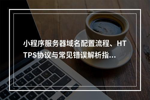 小程序服务器域名配置流程、HTTPS协议与常见错误解析指南