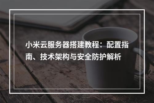小米云服务器搭建教程：配置指南、技术架构与安全防护解析