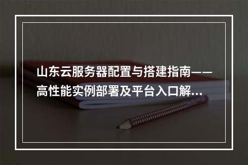 山东云服务器配置与搭建指南——高性能实例部署及平台入口解析
