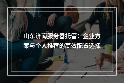 山东济南服务器托管：企业方案与个人推荐的高效配置选择