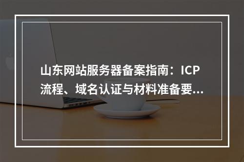 山东网站服务器备案指南：ICP流程、域名认证与材料准备要点