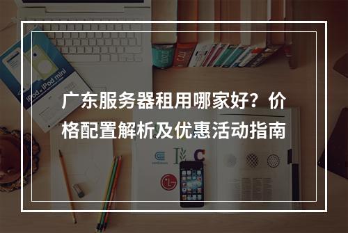 广东服务器租用哪家好？价格配置解析及优惠活动指南