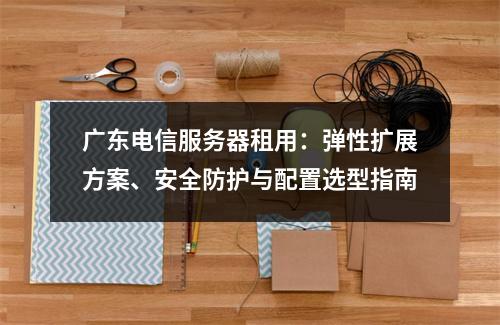 广东电信服务器租用：弹性扩展方案、安全防护与配置选型指南