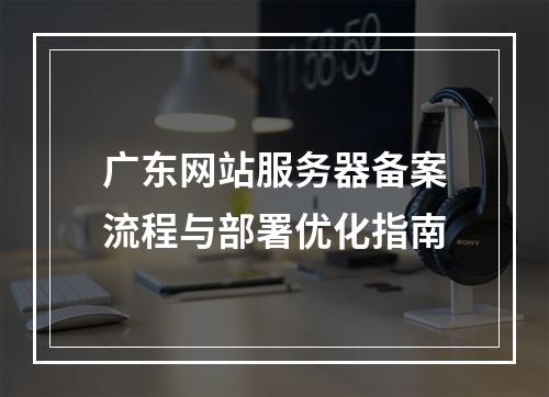 广东网站服务器备案流程与部署优化指南