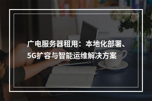 广电服务器租用：本地化部署、5G扩容与智能运维解决方案