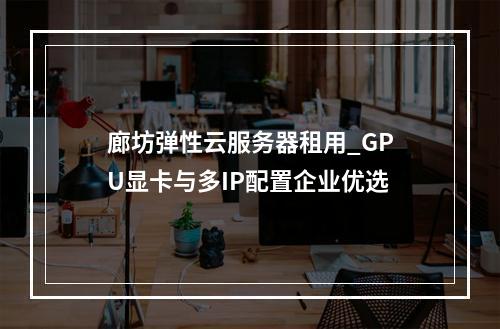 廊坊弹性云服务器租用_GPU显卡与多IP配置企业优选