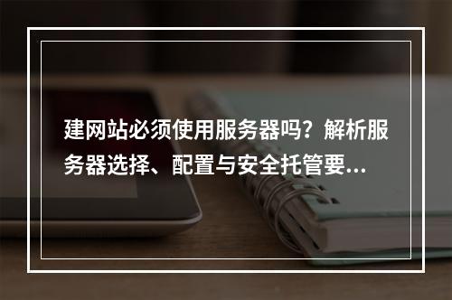 建网站必须使用服务器吗？解析服务器选择、配置与安全托管要点