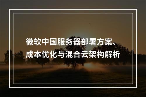 微软中国服务器部署方案、成本优化与混合云架构解析