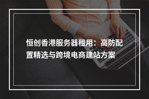 恒创香港服务器租用：高防配置精选与跨境电商建站方案