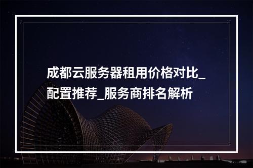 成都云服务器租用价格对比_配置推荐_服务商排名解析