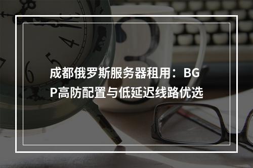 成都俄罗斯服务器租用：BGP高防配置与低延迟线路优选